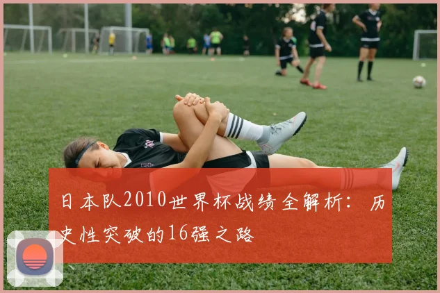 日本队2010世界杯战绩全解析：历史性突破的16强之路