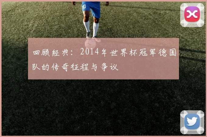 回顾经典：2014年世界杯冠军德国队的传奇征程与争议