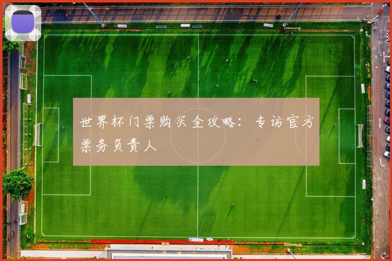 世界杯门票购买全攻略：专访官方票务负责人