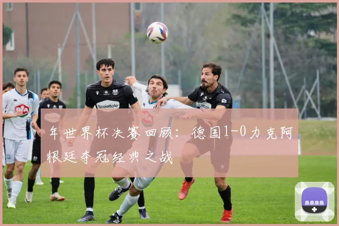 年世界杯决赛回顾：德国1-0力克阿根廷夺冠经典之战
