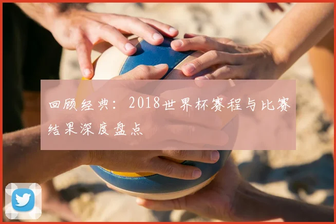 回顾经典：2018世界杯赛程与比赛结果深度盘点