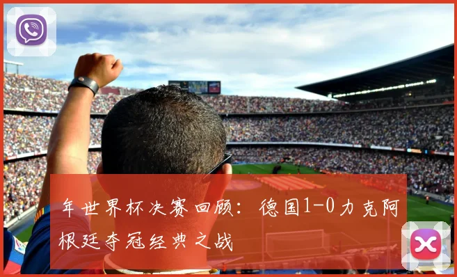 年世界杯决赛回顾：德国1-0力克阿根廷夺冠经典之战