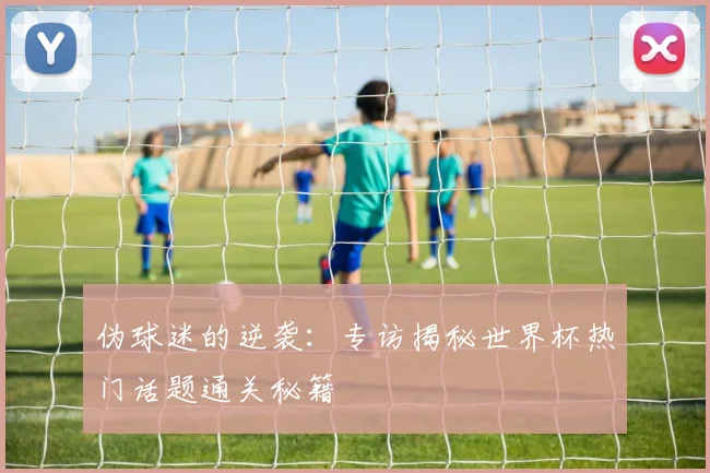 伪球迷的逆袭：专访揭秘世界杯热门话题通关秘籍